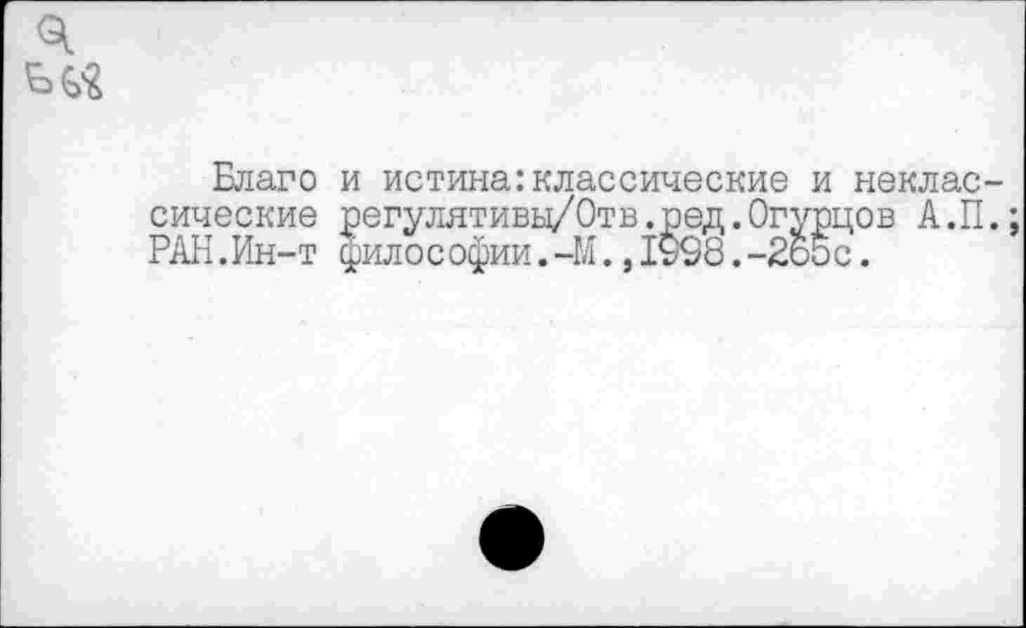 ﻿Благо и истина:классические и неклас сические регулятивы/Отв.ред.Огурцов А.П РАН.Ин-т фило с офии.-М.,1908.-265 с.